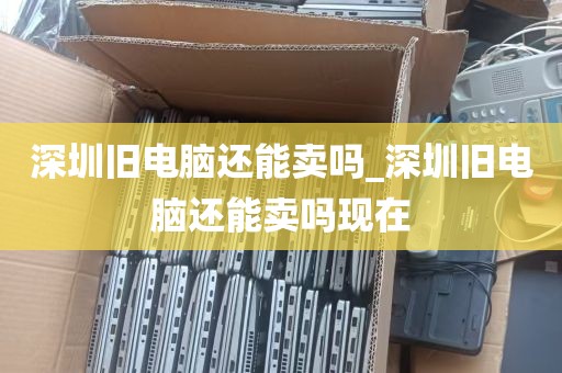 深圳旧电脑还能卖吗_深圳旧电脑还能卖吗现在