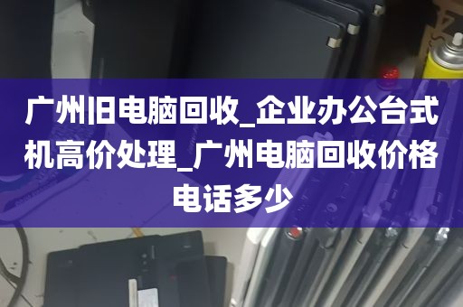 广州旧电脑回收_企业办公台式机高价处理_广州电脑回收价格电话多少