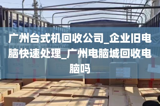 广州台式机回收公司_企业旧电脑快速处理_广州电脑城回收电脑吗