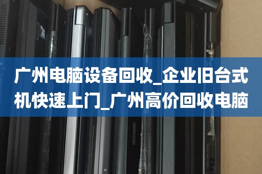 广州电脑设备回收_企业旧台式机快速上门_广州高价回收电脑