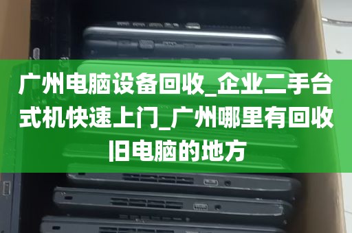 广州电脑设备回收_企业二手台式机快速上门_广州哪里有回收旧电脑的地方