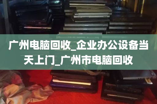 广州电脑回收_企业办公设备当天上门_广州市电脑回收