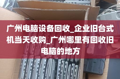 广州电脑设备回收_企业旧台式机当天收购_广州哪里有回收旧电脑的地方
