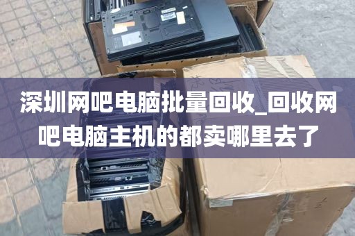 深圳网吧电脑批量回收_回收网吧电脑主机的都卖哪里去了