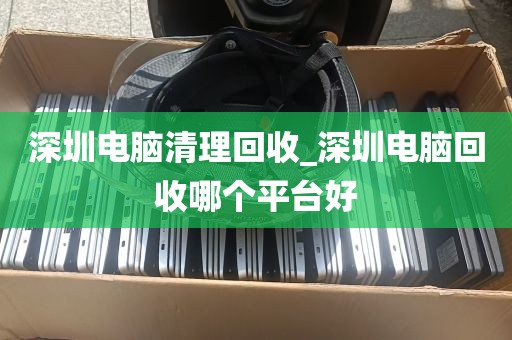 深圳电脑清理回收_深圳电脑回收哪个平台好