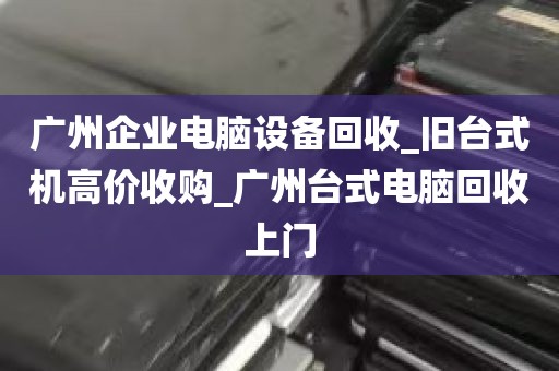 广州企业电脑设备回收_旧台式机高价收购_广州台式电脑回收上门