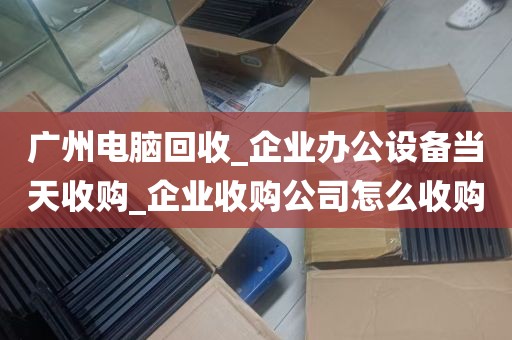 广州电脑回收_企业办公设备当天收购_企业收购公司怎么收购