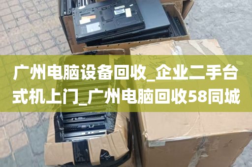 广州电脑设备回收_企业二手台式机上门_广州电脑回收58同城