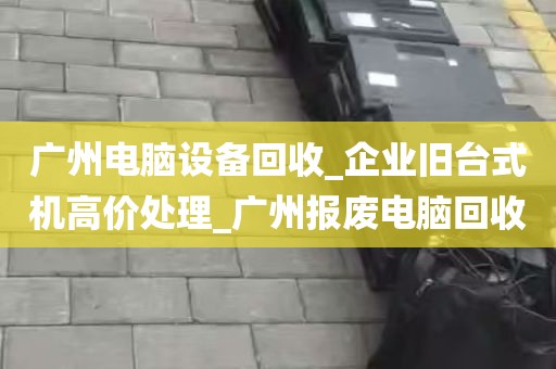 广州电脑设备回收_企业旧台式机高价处理_广州报废电脑回收