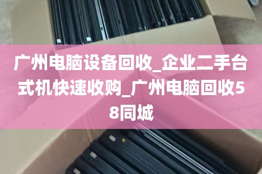 广州电脑设备回收_企业二手台式机快速收购_广州电脑回收58同城
