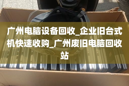广州电脑设备回收_企业旧台式机快速收购_广州废旧电脑回收站