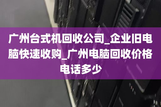 广州台式机回收公司_企业旧电脑快速收购_广州电脑回收价格电话多少