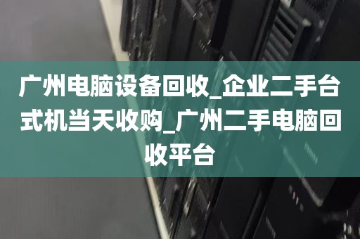广州电脑设备回收_企业二手台式机当天收购_广州二手电脑回收平台