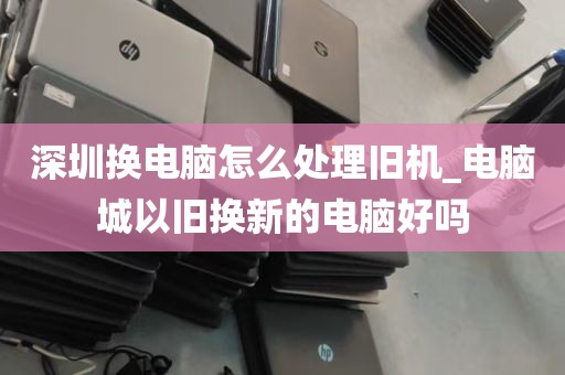 深圳换电脑怎么处理旧机_电脑城以旧换新的电脑好吗