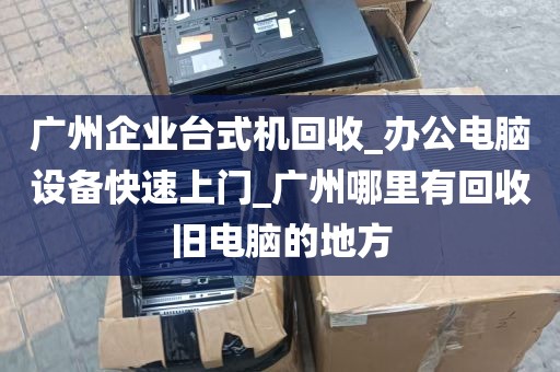 广州企业台式机回收_办公电脑设备快速上门_广州哪里有回收旧电脑的地方