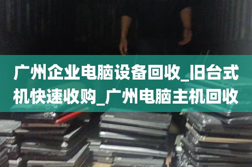 广州企业电脑设备回收_旧台式机快速收购_广州电脑主机回收