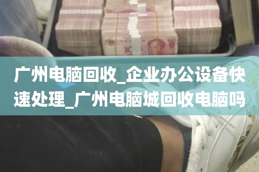 广州电脑回收_企业办公设备快速处理_广州电脑城回收电脑吗