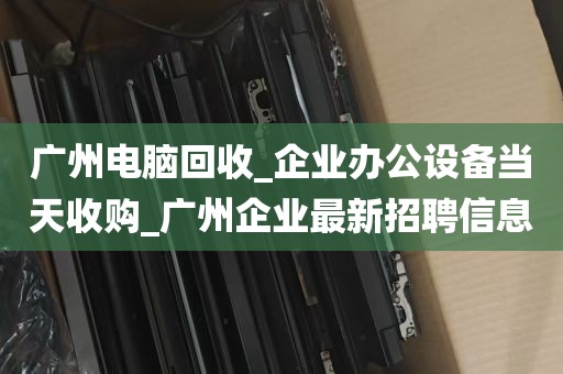 广州电脑回收_企业办公设备当天收购_广州企业最新招聘信息