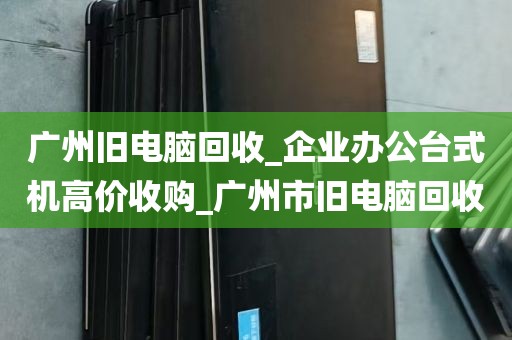 广州旧电脑回收_企业办公台式机高价收购_广州市旧电脑回收