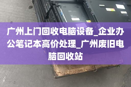 广州上门回收电脑设备_企业办公笔记本高价处理_广州废旧电脑回收站