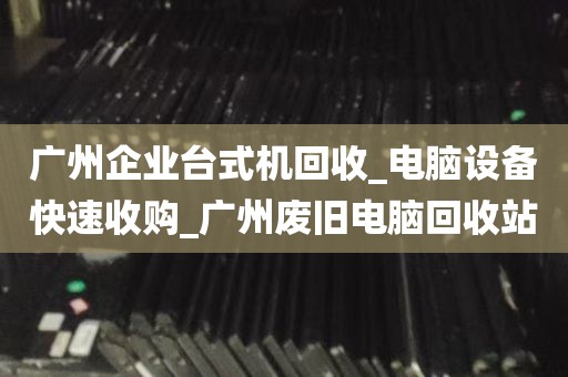 广州企业台式机回收_电脑设备快速收购_广州废旧电脑回收站