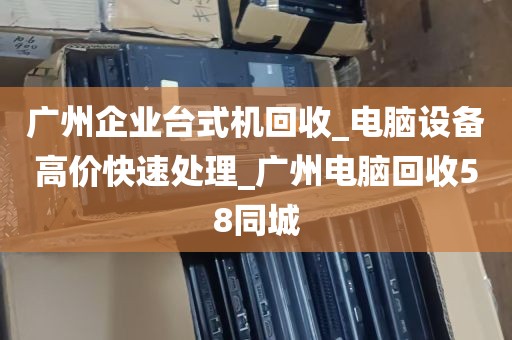 广州企业台式机回收_电脑设备高价快速处理_广州电脑回收58同城