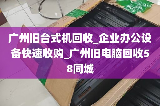 广州旧台式机回收_企业办公设备快速收购_广州旧电脑回收58同城
