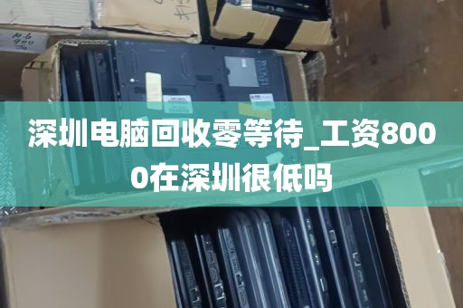 深圳电脑回收零等待_工资8000在深圳很低吗