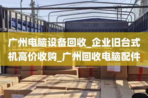 广州电脑设备回收_企业旧台式机高价收购_广州回收电脑配件
