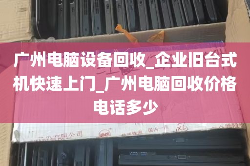 广州电脑设备回收_企业旧台式机快速上门_广州电脑回收价格电话多少