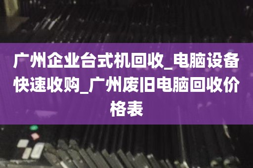 广州企业台式机回收_电脑设备快速收购_广州废旧电脑回收价格表
