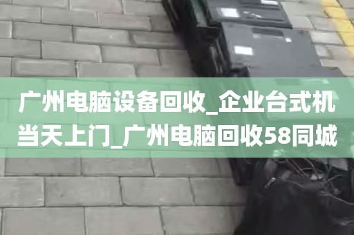 广州电脑设备回收_企业台式机当天上门_广州电脑回收58同城