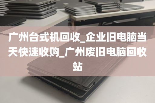 广州台式机回收_企业旧电脑当天快速收购_广州废旧电脑回收站