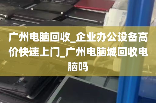 广州电脑回收_企业办公设备高价快速上门_广州电脑城回收电脑吗