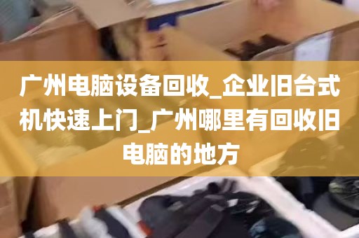 广州电脑设备回收_企业旧台式机快速上门_广州哪里有回收旧电脑的地方