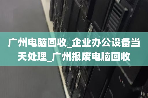 广州电脑回收_企业办公设备当天处理_广州报废电脑回收