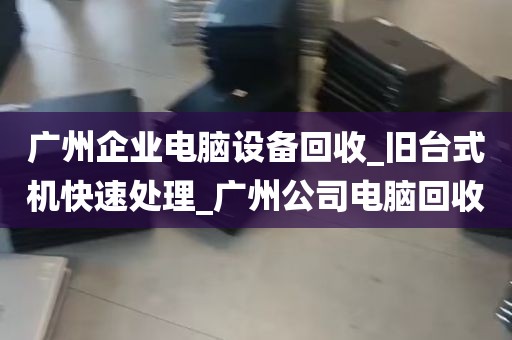 广州企业电脑设备回收_旧台式机快速处理_广州公司电脑回收