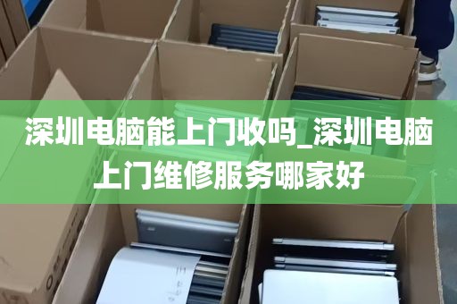 深圳电脑能上门收吗_深圳电脑上门维修服务哪家好