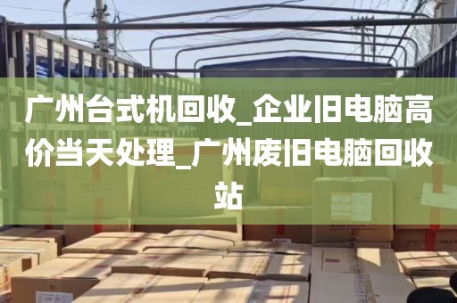 广州台式机回收_企业旧电脑高价当天处理_广州废旧电脑回收站