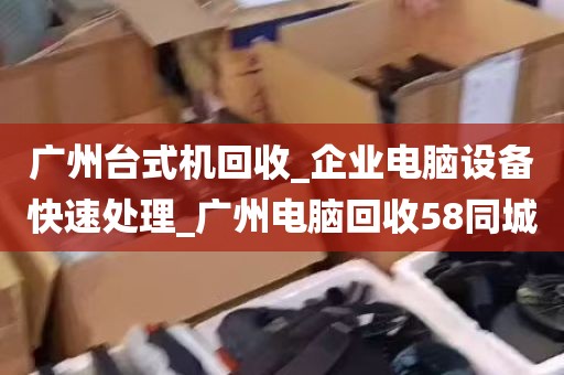 广州台式机回收_企业电脑设备快速处理_广州电脑回收58同城