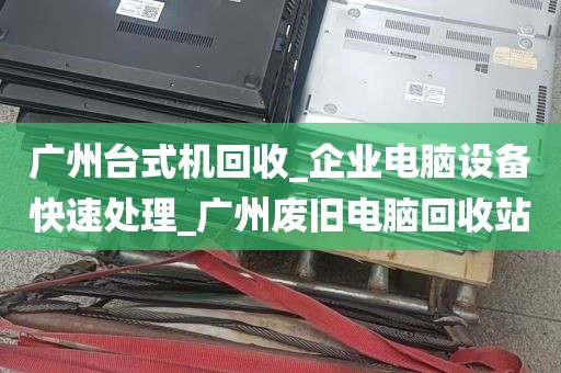 广州台式机回收_企业电脑设备快速处理_广州废旧电脑回收站