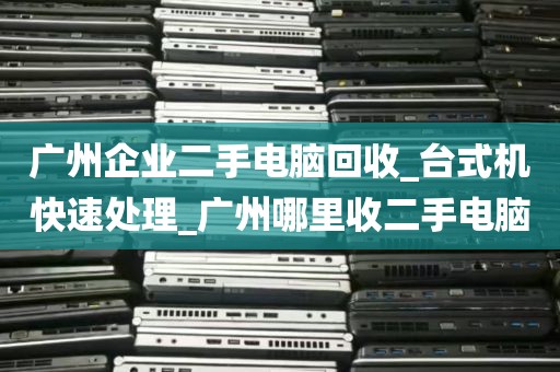广州企业二手电脑回收_台式机快速处理_广州哪里收二手电脑