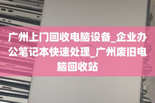 广州上门回收电脑设备_企业办公笔记本快速处理_广州废旧电脑回收站