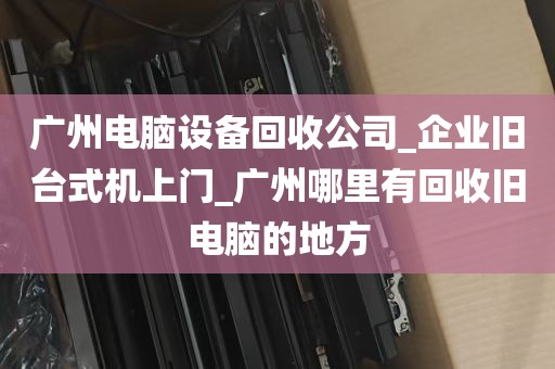 广州电脑设备回收公司_企业旧台式机上门_广州哪里有回收旧电脑的地方