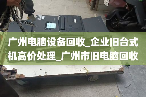 广州电脑设备回收_企业旧台式机高价处理_广州市旧电脑回收