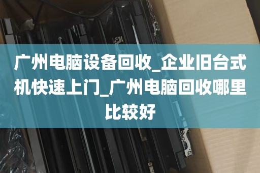 广州电脑设备回收_企业旧台式机快速上门_广州电脑回收哪里比较好