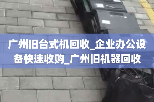 广州旧台式机回收_企业办公设备快速收购_广州旧机器回收