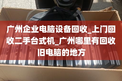 广州企业电脑设备回收_上门回收二手台式机_广州哪里有回收旧电脑的地方
