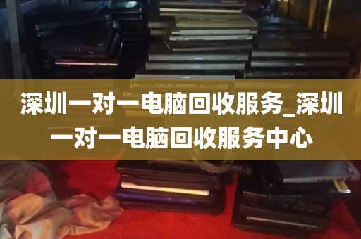 深圳一对一电脑回收服务_深圳一对一电脑回收服务中心