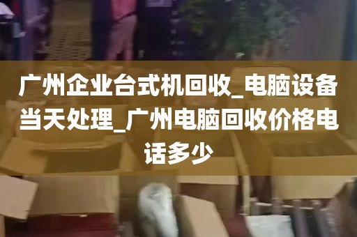广州企业台式机回收_电脑设备当天处理_广州电脑回收价格电话多少